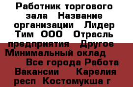 Работник торгового зала › Название организации ­ Лидер Тим, ООО › Отрасль предприятия ­ Другое › Минимальный оклад ­ 25 000 - Все города Работа » Вакансии   . Карелия респ.,Костомукша г.